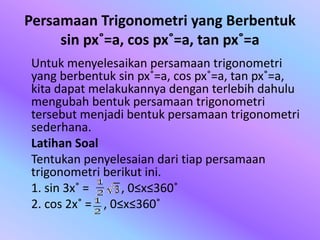 Persamaan Trigonometri yang Berbentuk
sin px˚=a, cos px˚=a, tan px˚=a
Untuk menyelesaikan persamaan trigonometri
yang berbentuk sin px˚=a, cos px˚=a, tan px˚=a,
kita dapat melakukannya dengan terlebih dahulu
mengubah bentuk persamaan trigonometri
tersebut menjadi bentuk persamaan trigonometri
sederhana.
Latihan Soal
Tentukan penyelesaian dari tiap persamaan
trigonometri berikut ini.
1. sin 3x˚ = , 0≤x≤360˚
2. cos 2x˚ = , 0≤x≤360˚
 