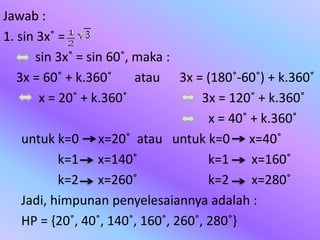 Jawab :
1. sin 3x˚ =
sin 3x˚ = sin 60˚, maka :
3x = 60˚ + k.360˚ atau 3x = (180˚-60˚) + k.360˚
x = 20˚ + k.360˚ 3x = 120˚ + k.360˚
x = 40˚ + k.360˚
untuk k=0 x=20˚ atau untuk k=0 x=40˚
k=1 x=140˚ k=1 x=160˚
k=2 x=260˚ k=2 x=280˚
Jadi, himpunan penyelesaiannya adalah :
HP = {20˚, 40˚, 140˚, 160˚, 260˚, 280˚}
 