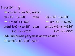 2. cos 2x˚ =
cos 2x˚ = cos 60˚, maka :
2x = 60˚ + k.360˚ atau 2x = -60˚ + k.360˚
x = 30˚ + k.180˚ x = -30˚ + k.180˚
untuk k=0 x=30˚ atau untuk k=1 x=150˚
k=1 x=210˚ k=2 x=330˚
Jadi, himpunan penyelesaiannya adalah :
HP = {30˚, 60˚, 210˚, 240˚}
 