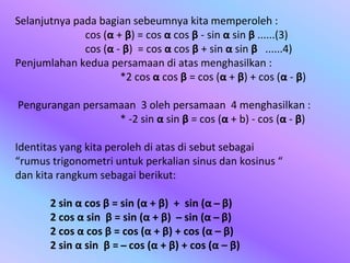 Selanjutnya pada bagian sebeumnya kita memperoleh :
cos (α + β) = cos α cos β - sin α sin β ......(3)
cos (α - β) = cos α cos β + sin α sin β ......4)
Penjumlahan kedua persamaan di atas menghasilkan :
*2 cos α cos β = cos (α + β) + cos (α - β)
Pengurangan persamaan 3 oleh persamaan 4 menghasilkan :
* -2 sin α sin β = cos (α + b) - cos (α - β)
Identitas yang kita peroleh di atas di sebut sebagai
“rumus trigonometri untuk perkalian sinus dan kosinus “
dan kita rangkum sebagai berikut:
2 sin α cos β = sin (α + β) + sin (α ̶ β)
2 cos α sin β = sin (α + β) ̶ sin (α ̶ β)
2 cos α cos β = cos (α + β) + cos (α – β)
2 sin α sin β = ̶ cos (α + β) + cos (α – β)
 