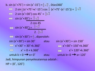 b. sin (x˚+75˚) + sin (x˚-15˚) = , 0≤x≤360˚
2 sin (x˚+75˚+x˚-15˚) cos (x˚+75˚-(x˚-15˚)) =
2 sin (x˚+30˚) cos 45˚ =
sin (x˚+30˚) =
2 cos 45
sin (x˚+30˚) =
2 .
sin (x˚+30˚) = , diperoleh:
sin (x˚+30˚) = sin 30˚ atau sin (x˚+30˚) = sin 150˚
x˚+30˚ = 30˚+k.360˚ x˚+30˚= 150˚+k.360˚
x˚ = 0 + k.360˚ x˚= 120˚+k.360˚
untuk k = 0 x= 0˚ atau untuk k= 0 x= 120˚
Jadi, himpunan penyelesaiannya adalah :
HP = {0˚, 120˚}
 