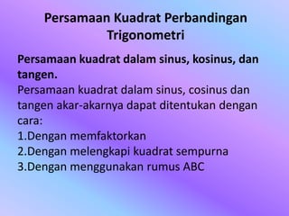 Persamaan kuadrat dalam sinus, kosinus, dan
tangen.
Persamaan kuadrat dalam sinus, cosinus dan
tangen akar-akarnya dapat ditentukan dengan
cara:
1.Dengan memfaktorkan
2.Dengan melengkapi kuadrat sempurna
3.Dengan menggunakan rumus ABC
Persamaan Kuadrat Perbandingan
Trigonometri
 