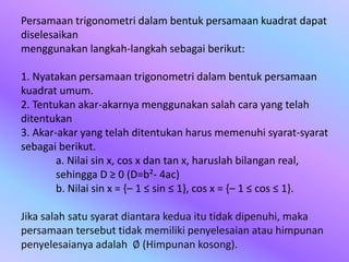 Persamaan trigonometri dalam bentuk persamaan kuadrat dapat
diselesaikan
menggunakan langkah-langkah sebagai berikut:
1. Nyatakan persamaan trigonometri dalam bentuk persamaan
kuadrat umum.
2. Tentukan akar-akarnya menggunakan salah cara yang telah
ditentukan
3. Akar-akar yang telah ditentukan harus memenuhi syarat-syarat
sebagai berikut.
a. Nilai sin x, cos x dan tan x, haruslah bilangan real,
sehingga D ≥ 0 (D=b²- 4ac)
b. Nilai sin x = {– 1 ≤ sin ≤ 1}, cos x = {– 1 ≤ cos ≤ 1}.
Jika salah satu syarat diantara kedua itu tidak dipenuhi, maka
persamaan tersebut tidak memiliki penyelesaian atau himpunan
penyelesaianya adalah ∅ (Himpunan kosong).
 