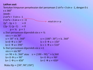 Latihan soal:
Tentukan himpunan penyelesaian dari persamaan 2 sin²x = 3 sin x - 1, dengan 0 ≤
x ≤ 360°
Jawab :
2 sin²x = 3 sin x - 1
2 sin²x – 3 sin x + 1 = 0
2p² - 3p + 1 = 0
(2p- 1) (p -1) = 0
p = ½ p = 1
a. Dari persamaan diperoleh sin x = ½
sin x = sin 30°
x = 30° + k . 360° x = (180°- 30°) + k . 360°
k=0  x = 30° k = 0  x = 150°
k=1  x= 390° k = 1  x = 510°
b. Dari persamaan diperoleh sin x =1
sin x = sin 90°
x= 90 + k . 360° atau x = (180 – 90) ° + k.360
k= 0  x = 90° k= 0  x = 90o
k= 1  x = 450° k=1  x = 450o
misal sin x = p
Maka Hp = {30°, 90°,150°}
 