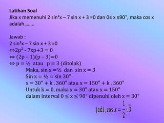 Latihan Soal
Jika x memenuhi 2 sin²x – 7 sin x + 3 =0 dan 0≤ x ≤90°, maka cos x
adalah……..
Jawab :
2 sin²x – 7 sin x + 3 =0
⇔2p² - 7xp+3 = 0
⇔ (2p – 1)(p – 3)=0
⇔ p = ½ atau p = 3 (ditolak)
Maka, sin x =½ dan sin x = 3
Sin x = ½ = sin 30°
x = 30° + k . 360° atau x = 150° + k . 360°
Untuk k = 0, maka x = 30° atau x = 150°
dalam interval 0 ≤ x ≤ 90° dipenuhi oleh x = 30°
 