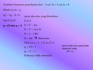 Tentukan himpunan penyelesaian dari : 3 cos2 2x + 2 cos 2x = 8
Missal cos 2x = q
3q2 + 2q – 8 = 0
(3q-4) (q+2)
q = 4/3 atau q = -2
syarat akar-akar yang ditentukan :
D ≥ 0
D = b2 – 4ac
D = 22 – (4.3.-8)
D = 4 – (-96)
D = 100  Memenuhi
Nilai cos x = {– 1 ≤ cos ≤ 1}
q1 = 4/3 > 1
q2 = -2 < -1
Keduanya tidak memenuhi
Karna salah satu syarat tidak
terpenuhi maka
HP = { }
 
