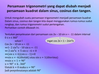 Untuk mengubah suatu persamaan trigonometri menjadi persamaan kuadrat
Dalam sinus, cosinus dan tangen kita dapat menggunakan rumus-rumus sudut
rangkap, dan rumus trigonometri sudut pertengahan.
Perhatikan contoh dibawah ini.
Tentukan penyelesaian dari persamaan cos 2x – 10 sin x = - 11 dalam interval
0 ≤ x ≤ 360°
solusi !
Cos 2x – 10 sin x = -11
⇔1- 2 sin²x – 10 sin x = -11
⇔ 2 sin²x + 5 sin x – 6 = 0
⇔(sin x + 6)(sin x – 1)=0
⇔sin x = -6(ditolak) atau sin x = 1(diterima)
⇔sin x = 1 = 90°
x = 90° + k . 360°
Untuk k = 0 maka x = 90°
Jadi penyelesaianya adalah 90°
Ingat cos 2x = 1 – 2sin²x
Persamaan trigonometri yang dapat diubah menjadi
persamaan kuadrat dalam sinus, cosinus dan tangen.
 