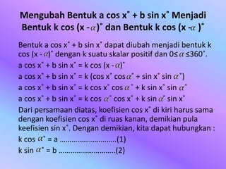 Mengubah Bentuk a cos x˚ + b sin x˚ Menjadi
Bentuk k cos (x - )˚ dan Bentuk k cos (x - )˚
Bentuk a cos x˚ + b sin x˚ dapat diubah menjadi bentuk k
cos (x - )˚ dengan k suatu skalar positif dan 0≤ ≤360˚.
a cos x˚ + b sin x˚ = k cos (x - )˚
a cos x˚ + b sin x˚ = k (cos x˚ cos ˚ + sin x˚ sin ˚)
a cos x˚ + b sin x˚ = k cos x˚ cos ˚ + k sin x˚ sin ˚
a cos x˚ + b sin x˚ = k cos ˚ cos x˚ + k sin ˚ sin x˚
Dari persamaan diatas, koefisien cos x˚ di kiri harus sama
dengan koefisien cos x˚ di ruas kanan, demikian pula
keefisien sin x˚. Dengan demikian, kita dapat hubungkan :
k cos ˚ = a ………………………..(1)
k sin ˚ = b ………………………..(2)
 