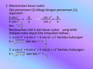 2. Menentukan besar sudut
Jika persamaan (2) dibagi dengan persamaan (1),
diperoleh :
k sin ˚ b sin ˚ b
k cos ˚ a cos ˚ a
tan ˚ =
Berdasarkan nilai k dan besar sudut yang telah
didapat maka dapat kita simpulkan bahwa :
1. a cos x˚ + b sin x˚ = k cos (x - )˚ berlaku hubungan
k = dan tan ˚ =
2. a cos x˚ + b sin x˚ = k cos (x + )˚ berlaku hubungan :
k = dan tan ˚ =
= =
 