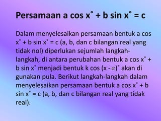 Persamaan a cos x˚ + b sin x˚ = c
Dalam menyelesaikan persamaan bentuk a cos
x˚ + b sin x˚ = c (a, b, dan c bilangan real yang
tidak nol) diperlukan sejumlah langkah-
langkah, di antara perubahan bentuk a cos x˚ +
b sin x˚ menjadi bentuk k cos (x - )˚ akan di
gunakan pula. Berikut langkah-langkah dalam
menyelesaikan persamaan bentuk a cos x˚ + b
sin x˚ = c (a, b, dan c bilangan real yang tidak
real).
 