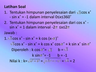 Latihan Soal
1. Tentukan himpunan penyelesaian dari cos x˚
- sin x˚ = -1 dalam interval 0≤x≤360˚
2. Tentukan himpunan penyelesaian dari cos x˚ -
sin x˚ = 1 dalam interval -2 ≤x≤2
Jawab :
1. cos x˚ - sin x˚ = k cos (x- )˚
cos x˚ - sin x˚ = k cos x˚ cos ˚ + k sin x˚ sin ˚
Diperoleh : k cos ˚= b =
k sin ˚= -1 b = -1
Nilai k : k= = = = 2
 