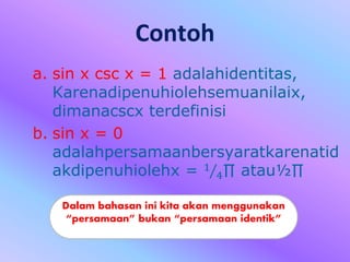 Contoh
a. sin x csc x = 1 adalahidentitas,
Karenadipenuhiolehsemuanilaix,
dimanacscx terdefinisi
b. sin x = 0
adalahpersamaanbersyaratkarenatid
akdipenuhiolehx = 1
4∏ atau½∏
Dalam bahasan ini kita akan menggunakan
“persamaan” bukan “persamaan identik”
 