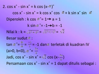 2. cos x˚ - sin x˚ = k cos (x- )˚
cos x˚ - sin x˚ = k cos x˚ cos ˚ + k sin x˚ sin ˚
Diperoleh : k cos ˚= 1 a = 1
k sin ˚= -1 b = -1
Nilai k : k = = =
Besar sudut :
tan ˚= = = -1 dan terletak di kuadran IV
(a>0, b<0), ˚=
Jadi, cos x˚ - sin x˚ = cos (x- )
Persamaan cos x˚ - sin x˚ = 1 dapat ditulis sebagai :
 