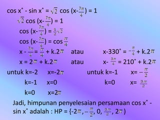 cos x˚ - sin x˚ = cos (x- ) = 1
cos (x- ) = 1
cos (x- ) =
cos (x- ) = cos
x - = + k.2 atau x-330˚ = + k.2
x = 2 + k.2 atau x- = 210˚ + k.2
untuk k=-2 x=-2 untuk k=-1 x=
k=-1 x=0 k=0 x=
k=0 x=2
Jadi, himpunan penyelesaian persamaan cos x˚ -
sin x˚ adalah : HP = {-2 , , 0, , 2 )
 