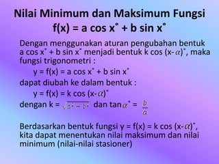 Nilai Minimum dan Maksimum Fungsi
f(x) = a cos x˚ + b sin x˚
Dengan menggunakan aturan pengubahan bentuk
a cos x˚ + b sin x˚ menjadi bentuk k cos (x- )˚, maka
fungsi trigonometri :
y = f(x) = a cos x˚ + b sin x˚
dapat diubah ke dalam bentuk :
y = f(x) = k cos (x- )˚
dengan k = dan tan ˚ =
Berdasarkan bentuk fungsi y = f(x) = k cos (x- )˚,
kita dapat menentukan nilai maksimum dan nilai
minimum (nilai-nilai stasioner)
 