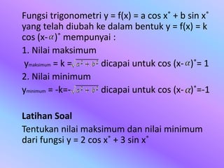 Fungsi trigonometri y = f(x) = a cos x˚ + b sin x˚
yang telah diubah ke dalam bentuk y = f(x) = k
cos (x- )˚ mempunyai :
1. Nilai maksimum
ymaksimum = k = dicapai untuk cos (x- )˚= 1
2. Nilai minimum
yminimum = -k=- dicapai untuk cos (x- )˚=-1
Latihan Soal
Tentukan nilai maksimum dan nilai minimum
dari fungsi y = 2 cos x˚ + 3 sin x˚
 