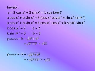 Jawab :
y = 2 cos x˚ + 3 sin x˚ = k cos (x- )˚
a cos x˚ + b sin x˚ = k (cos x˚ cos ˚ + sin x˚ sin ˚)
a cos x˚ + b sin x˚ = k cos ˚ cos x˚ + k sin ˚ sin x˚
k cos ˚ = 2 a = 2
k sin ˚ = 3 b = 3
ymaksimum = k =
= =
yminimum = -k = -
= - = -
 