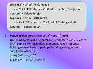 Jika sin x˚ = sin ˚ (xϵR), maka :
x = + k.360˚ atau x = (180˚- ˚) + k.360˚, dengan kϵB
Catatan : x dalam derajat
Jika sin x˚ = sin A˚ (xϵR), maka :
x = A + k.2 atau x = ( - A) + k.2 , dengan kϵB
Catatan : x dalam radian
2. Penyelesaian persamaan cos x˚ = cos ˚ (xϵR)
Untuk menyelesaikan persamaan trigonometri cos x˚ = cos ˚
(xϵR) dapat ditentukan dengan menggunakan hubungan-
hubungan yang berlaku pada perbandingan trigonometri
sudut berelasi berikut.
a. cos (- ˚) = cos ˚
b. cos ( ˚ + k.360˚) = cos ˚
 