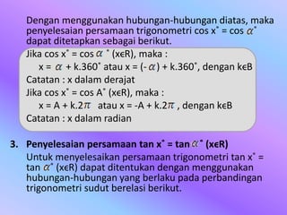 Dengan menggunakan hubungan-hubungan diatas, maka
penyelesaian persamaan trigonometri cos x˚ = cos ˚
dapat ditetapkan sebagai berikut.
Jika cos x˚ = cos ˚ (xϵR), maka :
x = + k.360˚ atau x = (- ) + k.360˚, dengan kϵB
Catatan : x dalam derajat
Jika cos x˚ = cos A˚ (xϵR), maka :
x = A + k.2 atau x = -A + k.2 , dengan kϵB
Catatan : x dalam radian
3. Penyelesaian persamaan tan x˚ = tan ˚ (xϵR)
Untuk menyelesaikan persamaan trigonometri tan x˚ =
tan ˚ (xϵR) dapat ditentukan dengan menggunakan
hubungan-hubungan yang berlaku pada perbandingan
trigonometri sudut berelasi berikut.
 