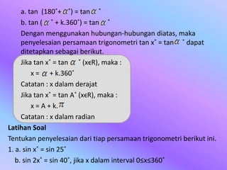 a. tan (180˚+ ˚) = tan ˚
b. tan ( ˚ + k.360˚) = tan ˚
Dengan menggunakan hubungan-hubungan diatas, maka
penyelesaian persamaan trigonometri tan x˚ = tan ˚ dapat
ditetapkan sebagai berikut.
Jika tan x˚ = tan ˚ (xϵR), maka :
x = + k.360˚
Catatan : x dalam derajat
Jika tan x˚ = tan A˚ (xϵR), maka :
x = A + k.
Catatan : x dalam radian
Latihan Soal
Tentukan penyelesaian dari tiap persamaan trigonometri berikut ini.
1. a. sin x˚ = sin 25˚
b. sin 2x˚ = sin 40˚, jika x dalam interval 0≤x≤360˚
 