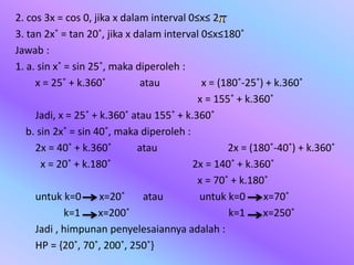 2. cos 3x = cos 0, jika x dalam interval 0≤x≤ 2
3. tan 2x˚ = tan 20˚, jika x dalam interval 0≤x≤180˚
Jawab :
1. a. sin x˚ = sin 25˚, maka diperoleh :
x = 25˚ + k.360˚ atau x = (180˚-25˚) + k.360˚
x = 155˚ + k.360˚
Jadi, x = 25˚ + k.360˚ atau 155˚ + k.360˚
b. sin 2x˚ = sin 40˚, maka diperoleh :
2x = 40˚ + k.360˚ atau 2x = (180˚-40˚) + k.360˚
x = 20˚ + k.180˚ 2x = 140˚ + k.360˚
x = 70˚ + k.180˚
untuk k=0 x=20˚ atau untuk k=0 x=70˚
k=1 x=200˚ k=1 x=250˚
Jadi , himpunan penyelesaiannya adalah :
HP = {20˚, 70˚, 200˚, 250˚}
 
