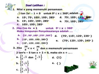 2. Jika Cos 4x == 11 untuk 0o
≤ xx ≤ 360o
Maka himpunan Penyelesaianya adalah ….
Soal Latihan :Soal Latihan :
a. {00
, 900
,1800
,2700
,3600
}
b. {150
, 105o
, 195o
, 285o
}
1. Nilai x yang memenuhi persamaan
tan 2xo
– 1 = 03 untuk 00
≤ x ≤ 3600
,adalah … .
a. 15o
, 75o
, 105o
, 195o
, 285o
b. 15o
, 105o
, 195o
, 285o
c. 105o
, 195o
, 285o
d. 75o
, 105o
, 195o
, 285o
e. 75o
, 105o
, 285o
3.
4
π
< x <
2
π
dan x memenuhi persamaan
2 tan2
x – 5 tan x + 2 = 0,
Jika
maka sin x = … .
a.



5
5
1
dan



5
5
2
b.






5
5
1
c.






5
5
2
d. {1}
e. { }
c. {150
, 125o
, 195o
, 295o
}
d. {75o
, 115o
, 125o
, 235o
}
e. {75o
, 125o
, 135o
, 245o
}
 