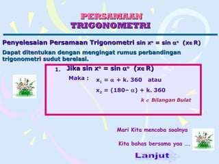 PERSAMAANPERSAMAAN
TRIGONOMETRITRIGONOMETRI
Penyelesaian Persamaan TrigonometriPenyelesaian Persamaan Trigonometri sin xsin xoo
= sin= sin ααoo
(x(x∈∈R)R)
Jika sin xJika sin xoo
= sin= sin ααoo
(x(x∈∈R)R)
Maka : x1 = α + k. 360 atau
x2 = (180– α) + k. 360
k ∈ Bilangan Bulat
1.
Mari Kita mencoba soalnya
Kita bahas bersama yaa ….
Maka :
Dapat ditentukan dengan mengingat rumus perbandinganDapat ditentukan dengan mengingat rumus perbandingan
trigonometri sudut berelasi.trigonometri sudut berelasi.
 