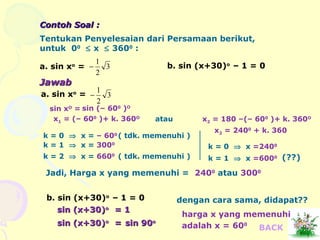 Contoh Soal :Contoh Soal :
Tentukan Penyelesaian dari Persamaan berikut,
untuk 00
≤ x ≤ 3600
:
a. sin xo
= 3
2
1
− b. sin (x+30)o
– 1 = 0
JawabJawab
a. sin xo
= 3
2
1
−
sin xO
= sin (– 600
)O
x1 = (– 600
)+ k. 360O
atau x2 = 180 –(– 600
)+ k. 360O
k = 0 ⇒ x = – 600
( tdk. memenuhi )
k = 1 ⇒ x = 3000
k = 2 ⇒ x = 6600
( tdk. memenuhi )
k = 0 ⇒ x =2400
x2 = 2400
+ k. 360
k = 1 ⇒ x =6000 (??)
Jadi, Harga x yang memenuhi = 2400
atau 3000
b. sin (x+30)o
– 1 = 0
sin (x+30)sin (x+30)oo
= 1= 1
sin (x+30)sin (x+30)oo
== sin 90sin 90oo
dengan cara sama, didapat??
adalah x =
harga x yang memenuhi
600
BACK
 