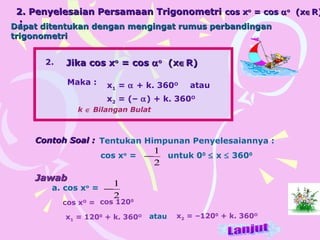 2. Penyelesaian Persamaan Trigonometri2. Penyelesaian Persamaan Trigonometri cos xcos xoo
= cos= cos ααoo
(x(x∈∈R)R)
::
Jika cos xJika cos xoo
= cos= cos ααoo
(x(x∈∈R)R)
Maka : x1 = α + k. 360O
atau
x2 = (– α) + k. 360O
k ∈ Bilangan Bulat
2.
cos xo
=
2
1
−
JawabJawab
a. cos xo
=
cos xO
= cos 1200
x1 = 1200
+ k. 360O
Contoh Soal :Contoh Soal : Tentukan Himpunan Penyelesaiannya :
untuk 00
≤ x ≤ 3600
atau x2 = –1200
+ k. 360O
2
1
−
Dapat ditentukan dengan mengingat rumus perbandinganDapat ditentukan dengan mengingat rumus perbandingan
trigonometritrigonometri
 