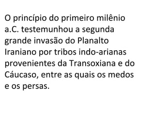 O princípio do primeiro milênio a.C. testemunhou a segunda grande invasão do Planalto Iraniano por tribos indo-arianas provenientes da Transoxiana e do Cáucaso, entre as quais os medos e os persas. 