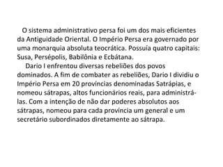     O sistema administrativo persa foi um dos mais eficientes da Antiguidade Oriental. O Império Persa era governado por uma monarquia absoluta teocrática. Possuía quatro capitais: Susa, Persépolis, Babilônia e Ecbátana.       Dario I enfrentou diversas rebeliões dos povos dominados. A fim de combater as rebeliões, Dario I dividiu o Império Persa em 20 províncias denominadas Satrápias, e nomeou sátrapas, altos funcionários reais, para administrá-las. Com a intenção de não dar poderes absolutos aos sátrapas, nomeou para cada província um general e um secretário subordinados diretamente ao sátrapa. 