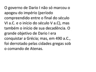 O governo de Dario I não só marcou o apogeu do império (período compreendido entre o final do século VI a.C. e o início do século V a.C), mas também o início de sua decadência. O grande objetivo de Dario I era conquistar a Grécia; mas, em 490 a.C., foi derrotado pelas cidades gregas sob o comando de Atenas. 