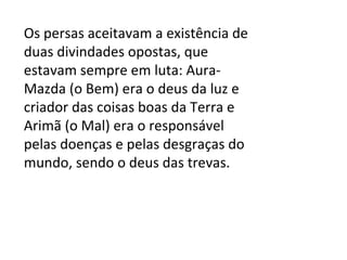 Os persas aceitavam a existência de duas divindades opostas, que estavam sempre em luta: Aura-Mazda (o Bem) era o deus da luz e criador das coisas boas da Terra e Arimã (o Mal) era o responsável pelas doenças e pelas desgraças do mundo, sendo o deus das trevas. 