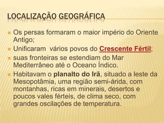 Localização GeográficaOs persas formaram o maior império do Oriente Antigo;Unificaram  vários povos do Crescente Fértil;suas fronteiras se estendiam do Mar Mediterrâneo até o Oceano Índico. Habitavam o planalto do Irã, situado a leste da Mesopotâmia, uma região semi-árida, com montanhas, ricas em minerais, desertos e poucos vales férteis, de clima seco, com grandes oscilações de temperatura.