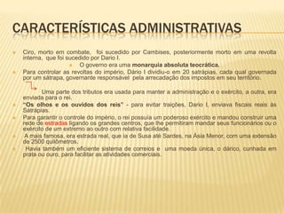 Características administrativasCiro, morto em combate,  foi sucedido por Cambises, posteriormente morto em uma revolta interna,  que foi sucedido por Dario I.O governo era uma monarquia absoluta teocrática.Para controlar as revoltas do império, Dário I dividiu-o em 20 satrápias, cada qual governada por um sátrapa, governante responsável  pela arrecadação dos impostos em seu território.                  Uma parte dos tributos era usada para manter a administração e o exército, a outra, era enviada para o rei.“Os olhos e os ouvidos dos reis” - para evitar traições, Dario I, enviava fiscais reais às Satrápias.Para garantir o controle do império, o rei possuía um poderoso exército e mandou construir uma rede de estradas ligando os grandes centros, que lhe permitiram mandar seus funcionários ou o exército de um extremo ao outro com relativa facilidade.A mais famosa, era estrada real, que ia de Susa até Sardes, na Ásia Menor, com uma extensão de 2500 quilômetros. Havia também um eficiente sistema de correios e uma moeda única, o dárico, cunhada em prata ou ouro, para facilitar as atividades comerciais.     