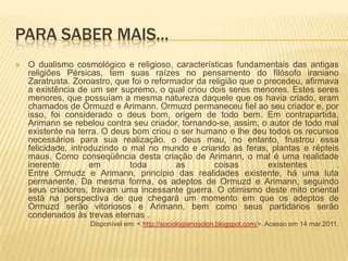 Para saber mais...O dualismo cosmológico e religioso, características fundamentais das antigas religiões Pérsicas, tem suas raízes no pensamento do filósofo iraniano Zaratrusta. Zoroastro, que foi o reformador da religião que o precedeu, afirmava a existência de um ser supremo, o qual criou dois seres menores. Estes seres menores, que possuíam a mesma natureza daquele que os havia criado, eram chamados de Ormuzd e Arimann. Ormuzd permaneceu fiel ao seu criador e, por isso, foi considerado o deus bom, origem de todo bem. Em contrapartida, Arimann se rebelou contra seu criador, tornando-se, assim, o autor de todo mal existente na terra. O deus bom criou o ser humano e lhe deu todos os recursos necessários para sua realização. o deus mau, no entanto, frustrou essa felicidade, introduzindo o mal no mundo e criando as feras, plantas e répteis maus. Como conseqüência desta criação de Arimann, o mal é uma realidade inerente em toda as coisas existentes . Entre Ormudz e Arimann, princípio das realidades existente, há uma luta permanente. Da mesma forma, os adeptos de Ormuzd e Arimann, seguindo seus criadores, travam uma incessante guerra. O otimismo deste mito oriental está na perspectiva de que chegará um momento em que os adeptos de Ormuzd serão vitoriosos e Arimann, bem como seus partidários serão condenados às trevas eternas .Disponível em: < http://sociologianosolon.blogspot.com/>. Acesso em 14 mar.2011.