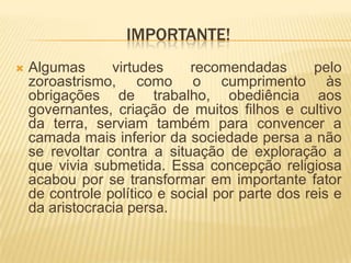 IMPortante!Algumas virtudes recomendadas pelo zoroastrismo, como o cumprimento às obrigações de trabalho, obediência aos governantes, criação de muitos filhos e cultivo da terra, serviam também para convencer a camada mais inferior da sociedade persa a não se revoltar contra a situação de exploração a que vivia submetida. Essa concepção religiosa acabou por se transformar em importante fator de controle político e social por parte dos reis e da aristocracia persa.