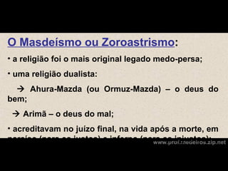 O Masdeísmo ou Zoroastrismo:
• a religião foi o mais original legado medo-persa;
• uma religião dualista:
   Ahura-Mazda (ou Ormuz-Mazda) – o deus do
bem;
  Arimã – o deus do mal;
• acreditavam no juízo final, na vida após a morte, em
paraíso (para os justos) e inferno (para os injustos);
                                       www.prof.medeiros.zip.net
 