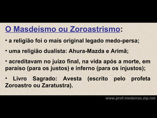 O Masdeísmo ou Zoroastrismo:
• a religião foi o mais original legado medo-persa;
• uma religião dualista: Ahura-Mazda e Arimã;
• acreditavam no juízo final, na vida após a morte, em
paraíso (para os justos) e inferno (para os injustos);
• Livro Sagrado: Avesta        (escrito   pelo    profeta
Zoroastro ou Zaratustra).

                                      www.prof.medeiros.zip.net
 