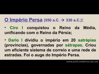 O Império Persa (550 a.C.  330 a.C.):
• Ciro I conquistou o Reino da Média,
unificando com o Reino da Pérsia;
• Dario I dividiu o império em 20 satrápias
(províncias), governadas por sátrapas. Criou
um eficiente sistema de correio e uma rede de
estradas. Foi o auge do Império Persa.
                              www.prof.medeiros.zip.net
 