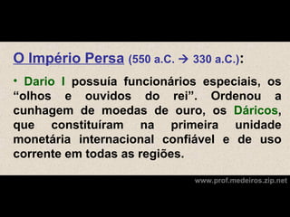 O Império Persa (550 a.C.  330 a.C.):
• Dario I possuía funcionários especiais, os
“olhos e ouvidos do rei”. Ordenou a
cunhagem de moedas de ouro, os Dáricos,
que constituíram na primeira unidade
monetária internacional confiável e de uso
corrente em todas as regiões.

                             www.prof.medeiros.zip.net
 