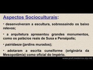 Aspectos Socioculturais:
• desenvolveram a escultura, sobressaindo os baixo
relevos;
• a arquitetura apresentou grandes monumentos,
como os palácios reais de Susa e Persépolis;
• pairidaeze (jardins murados);
• adotaram a escrita cuneiforme (originária da
Mesopotâmia) como oficial do Império.
                                  www.prof.medeiros.zip.net
 