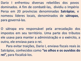 Dario I enfrentou diversas rebeliões dos povos
dominados. A fim de combatê-las, dividiu o Império
Persa em 20 províncias denominadas Satrápias, e
nomeou líderes locais, denominados de sátrapas,
para governá-las.

O sátrapa era responsável pela arrecadação dos
impostos em seu território. Uma parte dos tributos
ele usava para manter a administração e o exército, a
outra, ele enviava para o rei.
    Para evitar traições, Dario I, enviava fiscais reais às
Satrápias, conhecidos como “os olhos e os ouvidos do
rei”, para fiscalizá-los.
 