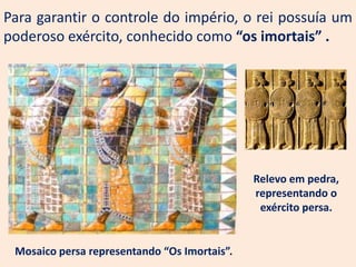 Para garantir o controle do império, o rei possuía um
poderoso exército, conhecido como “os imortais” .




                                              Relevo em pedra,
                                              representando o
                                               exército persa.


 Mosaico persa representando “Os Imortais”.
 