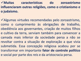 Muitas      características     do     zoroastrismo
influenciaram outras religiões, como o cristianismo e
o judaísmo.

Algumas virtudes recomendadas pelo zoroastrismo,
como o cumprimento às obrigações de trabalho,
obediência aos governantes, criação de muitos filhos
e cultivo da terra, serviam também para convencer a
camada mais inferior da sociedade persa a não se
revoltar contra a situação de exploração a que vivia
submetida. Essa concepção religiosa acabou por se
transformar em importante fator de controle político
e social por parte dos reis e da aristocracia persa.
 