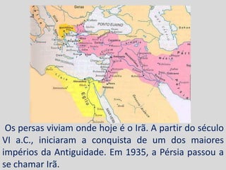 Os persas viviam onde hoje é o Irã. A partir do século
VI a.C., iniciaram a conquista de um dos maiores
impérios da Antiguidade. Em 1935, a Pérsia passou a
se chamar Irã.
 