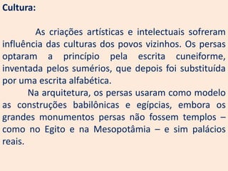 Cultura:

        As criações artísticas e intelectuais sofreram
influência das culturas dos povos vizinhos. Os persas
optaram a princípio pela escrita cuneiforme,
inventada pelos sumérios, que depois foi substituída
por uma escrita alfabética.
       Na arquitetura, os persas usaram como modelo
as construções babilônicas e egípcias, embora os
grandes monumentos persas não fossem templos –
como no Egito e na Mesopotâmia – e sim palácios
reais.
 