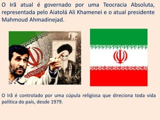 O Irã atual é governado por uma Teocracia Absoluta,
representada pelo Aiatolá Ali Khamenei e o atual presidente
Mahmoud Ahmadinejad.




O Irã é controlado por uma cúpula religiosa que direciona toda vida
política do país, desde 1979.
 