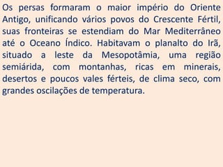 Os persas formaram o maior império do Oriente
Antigo, unificando vários povos do Crescente Fértil,
suas fronteiras se estendiam do Mar Mediterrâneo
até o Oceano Índico. Habitavam o planalto do Irã,
situado a leste da Mesopotâmia, uma região
semiárida, com montanhas, ricas em minerais,
desertos e poucos vales férteis, de clima seco, com
grandes oscilações de temperatura.
 