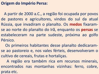 Origem do Império Persa:

  A partir de 2000 a.C., a região foi ocupada por povos
de pastores e agricultores, vindos do sul da atual
Rússia, que invadiram o planalto. Os medos fixaram-
se ao norte do planalto do Irã, enquanto os persas se
estabeleceram na parte sudeste, próxima ao golfo
Pérsico.
  Os primeiros habitantes desse planalto dedicaram-
se ao pastoreio e, nos vales férteis, desenvolveram o
cultivo de cereais, frutas e hortaliças.
   A região era também rica em recursos minerais,
encontrados nas montanhas vizinhas: ferro, cobre,
prata etc.
 